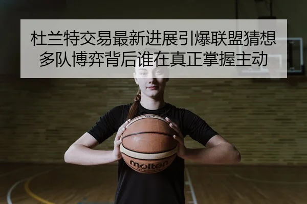 杜兰特交易最新进展引爆联盟猜想 多队博弈背后谁在真正掌握主动